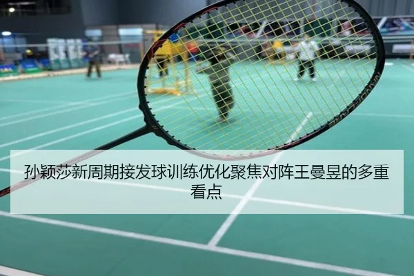 孙颖莎新周期接发球训练优化聚焦对阵王曼昱的多重看点