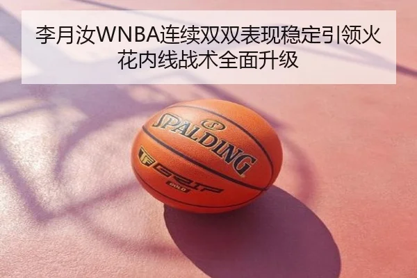 李月汝WNBA连续双双表现稳定引领火花内线战术全面升级