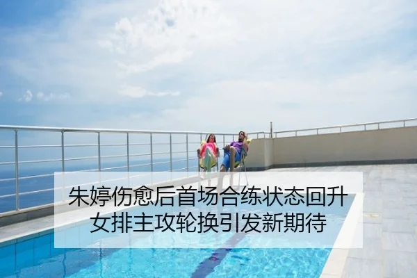 朱婷伤愈后首场合练状态回升 女排主攻轮换引发新期待