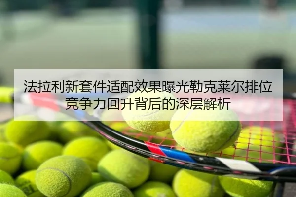 法拉利新套件适配效果曝光勒克莱尔排位竞争力回升背后的深层解析