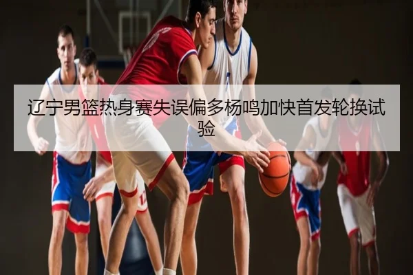 辽宁男篮热身赛失误偏多杨鸣加快首发轮换试验