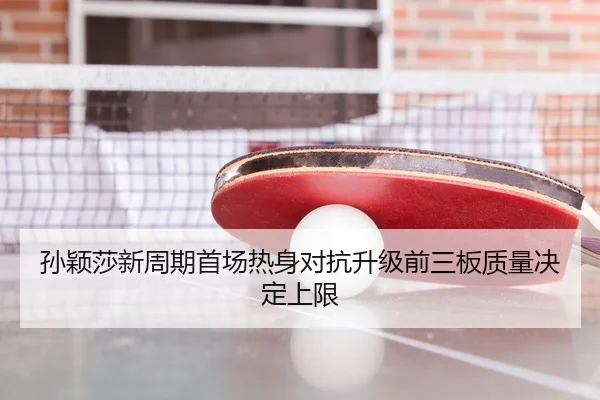 孙颖莎新周期首场热身对抗升级前三板质量决定上限