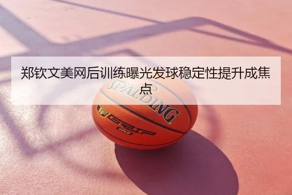 郑钦文美网后训练曝光发球稳定性提升成焦点