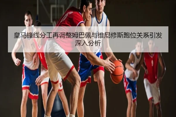 皇马锋线分工再调整姆巴佩与维尼修斯跑位关系引发深入分析