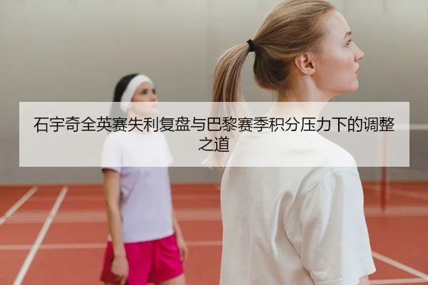 石宇奇全英赛失利复盘与巴黎赛季积分压力下的调整之道