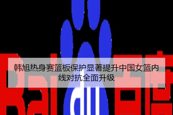韩旭热身赛篮板保护显著提升中国女篮内线对抗全面升级